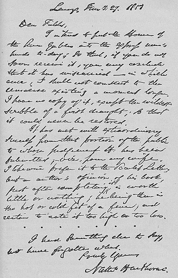 Lenox, January 27. 1851
Dear Fields,

I intend to put the House of
the Seven Gables into the express man's
hands to-day; so that, if you do not
soon receive it, you may conclude
that it has miscarried—in which
case, I shall not consent to the
Universe existing a moment longer.
I have no copy of it, except the wildest
scribble of a first draught; so that
it could never be restored.

It has met with extraordinary
success from that portion of the public
to whose judgement it has been
submitted, viz. from my wife.
I likewise prefer it to the Scarlet Letter;
but an author's opinion of his book,
just after completing it, is worth
little or nothing; he being then in
the hot or cold fit of a fever, and
certain to rate it too high or too low.

I had something else to say,
but have forgotten what.

Truly Yours,
Nathn Hawthorne.