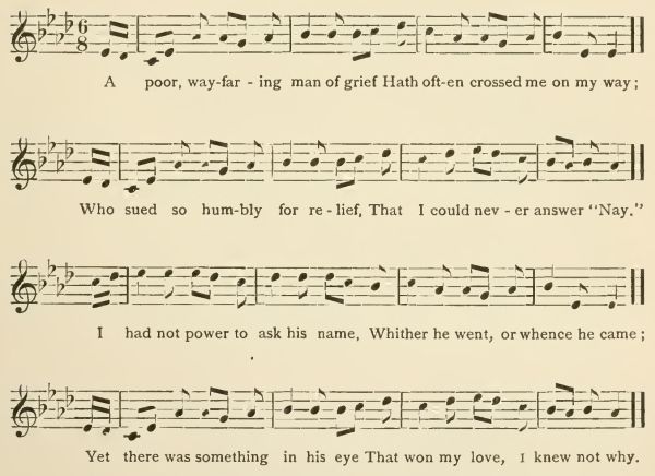 A poor, wayfaring man of grief
Hath often crossed me on my way;
Who sued so humbly for relief,
That I could never answer "Nay."
I had not power to ask his name,
Whither he went, or whence he came;
Yet there was something in his eye
That won my love, I knew not why.