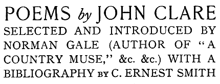 POEMS by JOHN CLARE
SELECTED AND INTRODUCED BY
NORMAN GALE (AUTHOR OF “A
COUNTRY MUSE,” &c. &c.) WITH A
BIBLIOGRAPHY by C. ERNEST SMITH